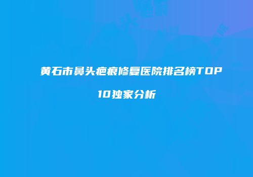 黄石市鼻头疤痕修复医院排名榜TOP10独家分析