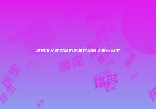 达州市牙套固定桥医生排名前十推荐名单
