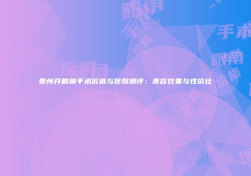 贵州开眼角手术价格与医院测评：美容效果与性价比