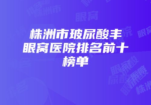 株洲市玻尿酸丰眼窝医院排名前十榜单