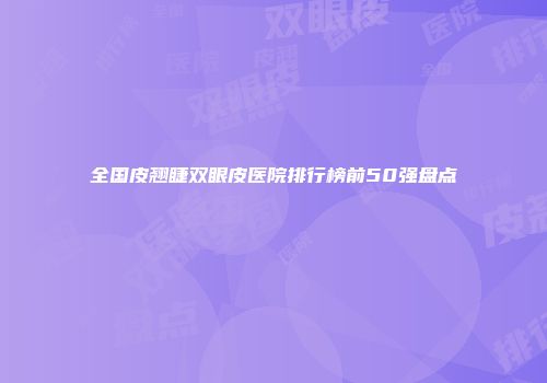 全国皮翘睫双眼皮医院排行榜前50强盘点