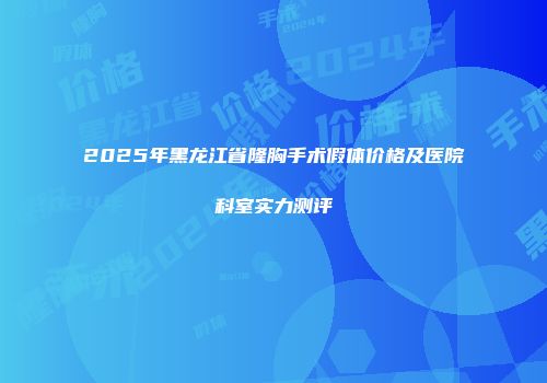2025年黑龙江省隆胸手术假体价格及医院科室实力测评