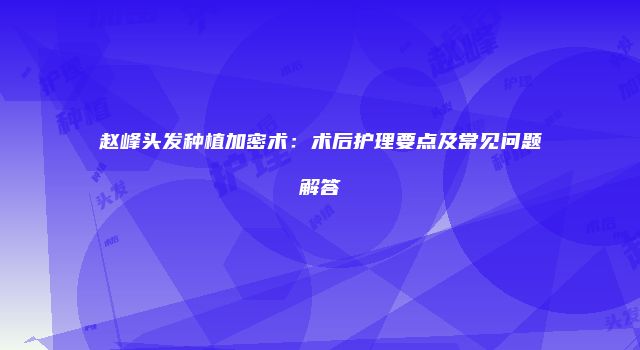 赵峰头发种植加密术：术后护理要点及常见问题解答