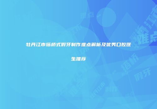 牡丹江市搭桥式假牙制作难点解析及优秀口腔医生推荐