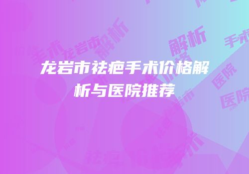 龙岩市祛疤手术价格解析与医院推荐