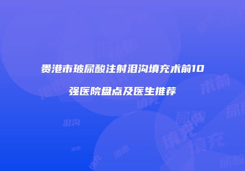 贵港市玻尿酸注射泪沟填充术前10强医院盘点及医生推荐