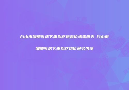 白山市胸部乳房下垂治疗新春价格表曝光-白山市胸部乳房下垂治疗均价是多少钱
