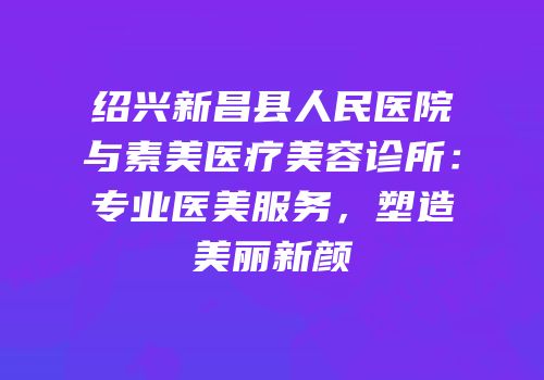 绍兴新昌县人民医院与素美医疗美容诊所：专业医美服务，塑造美丽新颜
