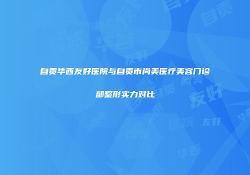 自贡华西友好医院与自贡市尚美医疗美容门诊部整形实力对比