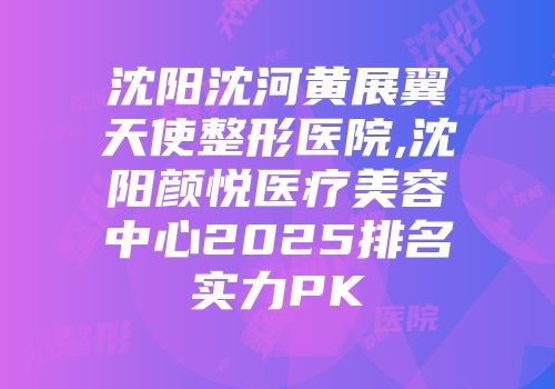 沈阳沈河黄展翼天使整形医院,沈阳颜悦医疗美容中心2025排名实力PK