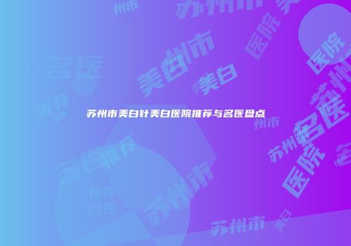 苏州市美白针美白医院推荐与名医盘点