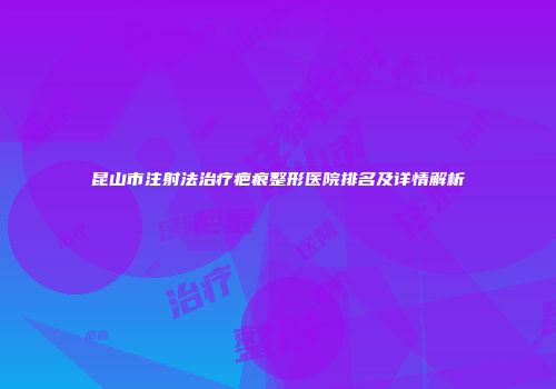 昆山市注射法治疗疤痕整形医院排名及详情解析