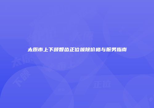 太原市上下颌智齿正位拔除价格与服务指南