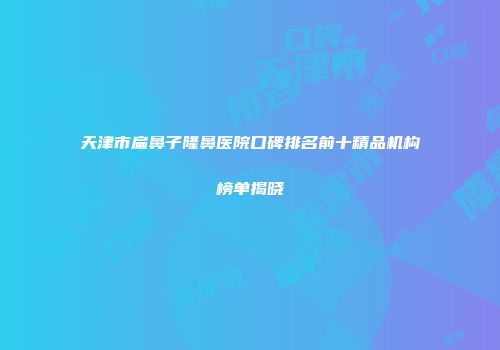 天津市扁鼻子隆鼻医院口碑排名前十精品机构榜单揭晓