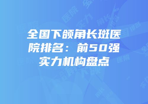 全国下颌角长斑医院排名：前50强实力机构盘点