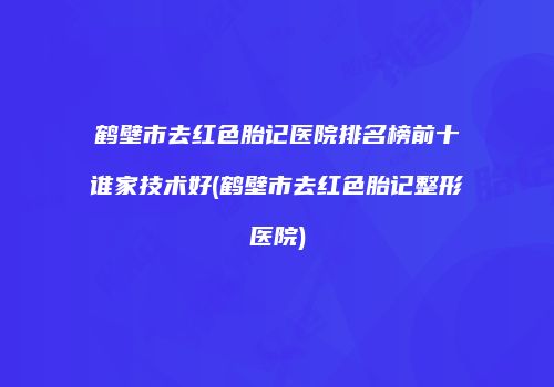 鹤壁市去红色胎记医院排名榜前十谁家技术好(鹤壁市去红色胎记整形医院)