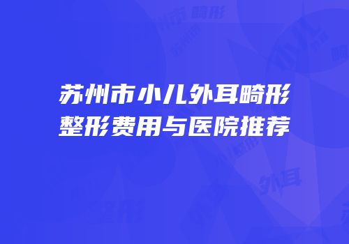 苏州市小儿外耳畸形整形费用与医院推荐