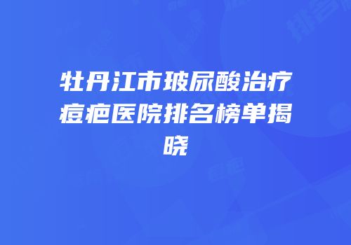 牡丹江市玻尿酸治疗痘疤医院排名榜单揭晓