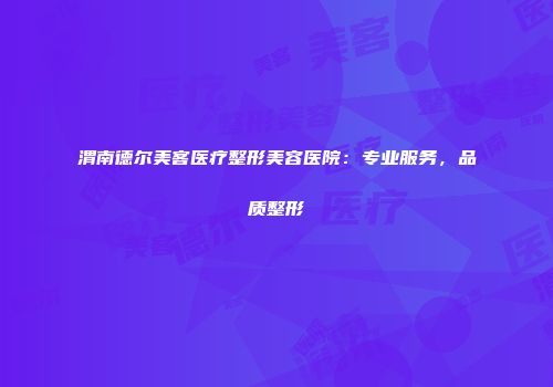 渭南德尔美客医疗整形美容医院：专业服务，品质整形