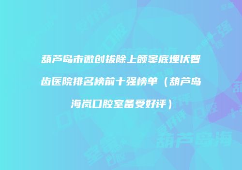 葫芦岛市微创拔除上颌窦底埋伏智齿医院排名榜前十强榜单（葫芦岛海岚口腔室备受好评）