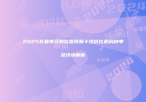 2025长春市牙脱位医院前十性价比机构榜单及详情解析