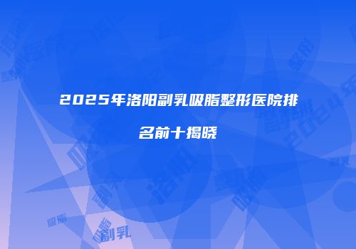 2025年洛阳副乳吸脂整形医院排名前十揭晓