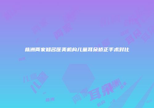 株洲两家知名医美机构儿童耳朵矫正手术对比