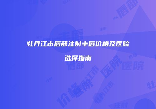 牡丹江市唇部注射丰唇价格及医院选择指南