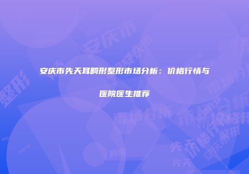 安庆市先天耳畸形整形市场分析：价格行情与医院医生推荐