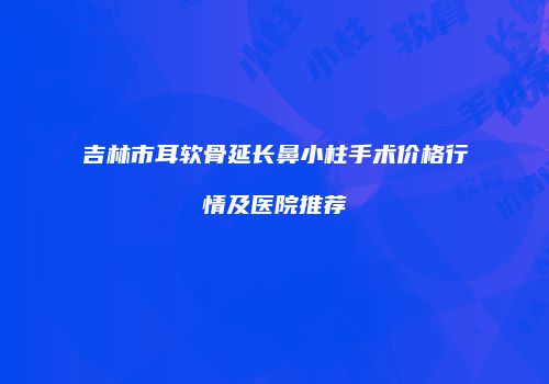 吉林市耳软骨延长鼻小柱手术价格行情及医院推荐