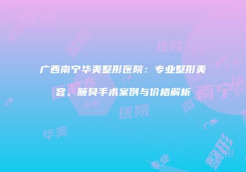 广西南宁华美整形医院：专业整形美容，腋臭手术案例与价格解析