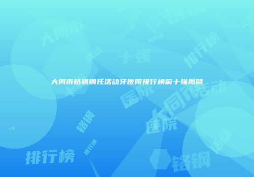 大同市钴铬钢托活动牙医院排行榜前十强揭晓