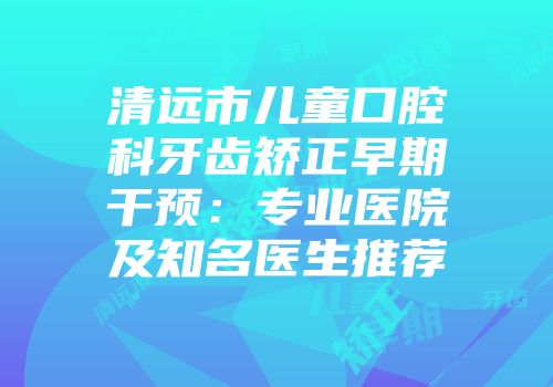 清远市儿童口腔科牙齿矫正早期干预：专业医院及知名医生推荐