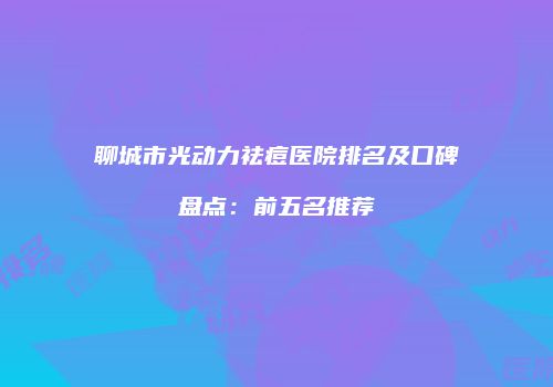 聊城市光动力祛痘医院排名及口碑盘点：前五名推荐