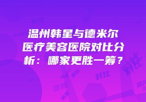 温州韩星与德米尔医疗美容医院对比分析：哪家更胜一筹？