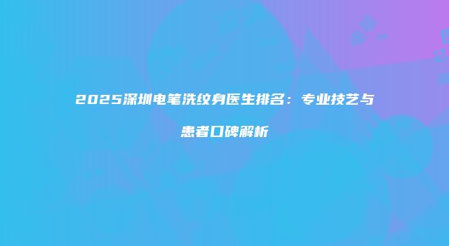 2025深圳电笔洗纹身医生排名：专业技艺与患者口碑解析