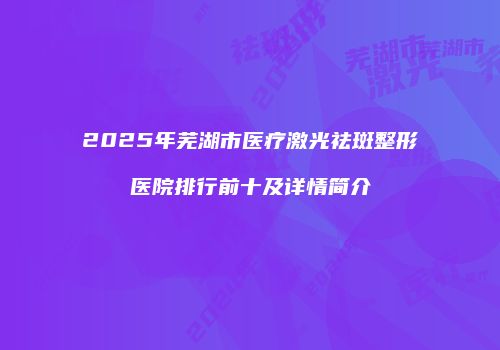 2025年芜湖市医疗激光祛斑整形医院排行前十及详情简介