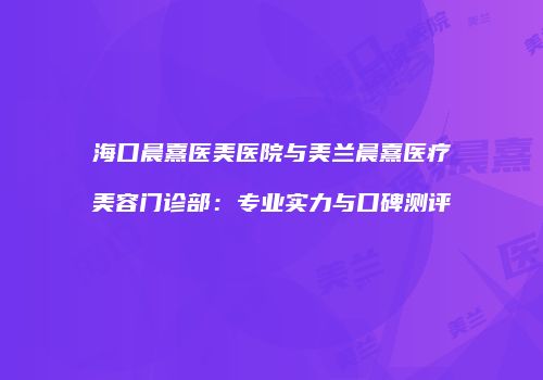 海口晨熹医美医院与美兰晨熹医疗美容门诊部：专业实力与口碑测评