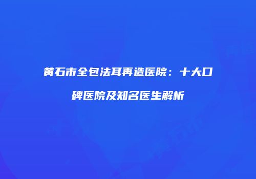 黄石市全包法耳再造医院：十大口碑医院及知名医生解析