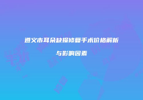 遵义市耳朵缺损修复手术价格解析与影响因素
