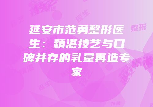 延安市范勇整形医生：精湛技艺与口碑并存的乳晕再造专家
