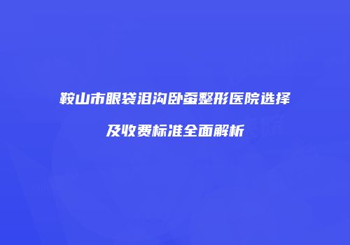 鞍山市眼袋泪沟卧蚕整形医院选择及收费标准全面解析