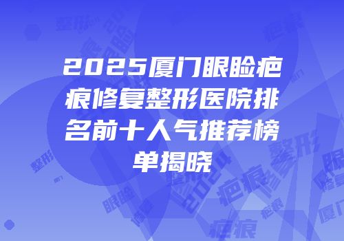 2025厦门眼睑疤痕修复整形医院排名前十人气推荐榜单揭晓