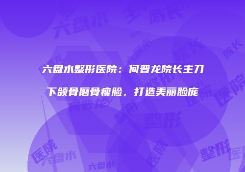 六盘水整形医院：何晋龙院长主刀下颌骨磨骨瘦脸，打造美丽脸庞