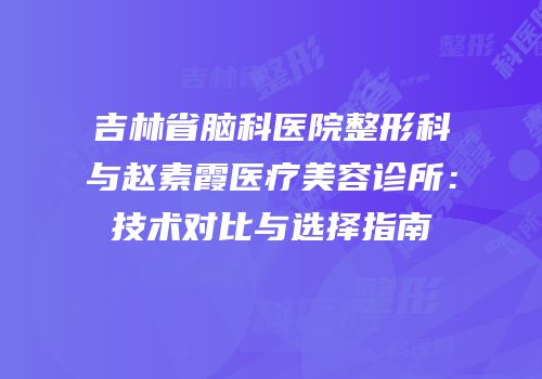 吉林省脑科医院整形科与赵素霞医疗美容诊所：技术对比与选择指南