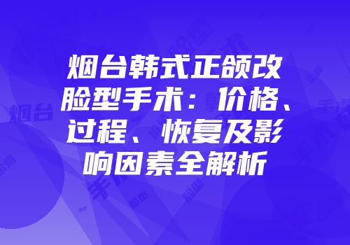 烟台韩式正颌改脸型手术：价格、过程、恢复及影响因素全解析