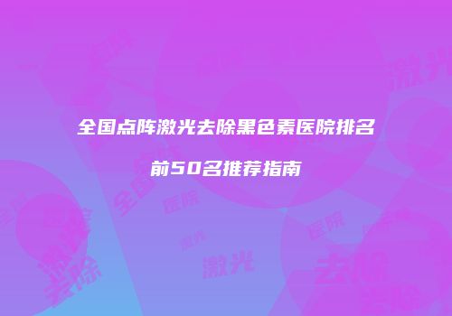 全国点阵激光去除黑色素医院排名前50名推荐指南