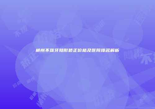 郴州不拨牙隐形矫正价格及医院排名解析