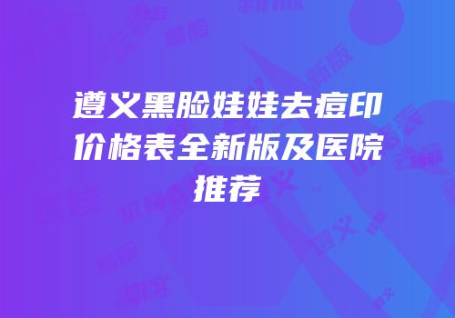 遵义黑脸娃娃去痘印价格表全新版及医院推荐
