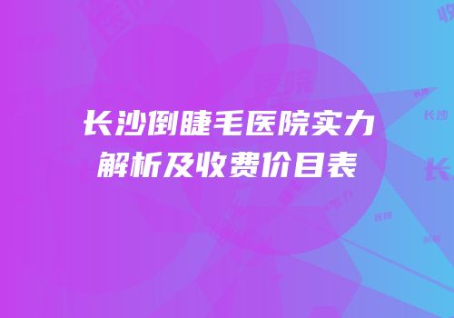 长沙倒睫毛医院实力解析及收费价目表
